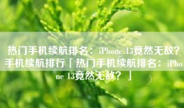 热门手机续航排名：iPhone 13竟然无敌？手机续航排行「热门手机续航排名：iPhone 13竟然无敌？」